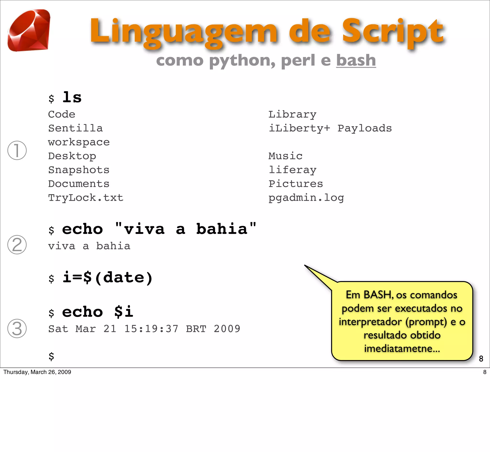Linguagem de Script
                como python, perl e bash

$ ls
Code                           Library
Sentilla                       iLiberty+ Payloads
workspace
Desktop                        Music
Snapshots                      liferay
Documents                      Pictures
TryLock.txt                    pgadmin.log

$ echo "viva      a bahia"
viva a bahia

$   i=$(date)
                                           Em BASH, os comandos
$ echo $i                                 podem ser executados no
                                         interpretador (prompt) e o
Sat Mar 21 15:19:37 BRT 2009
                                              resultado obtido
                                               imediatametne...
$                                                                     8
 