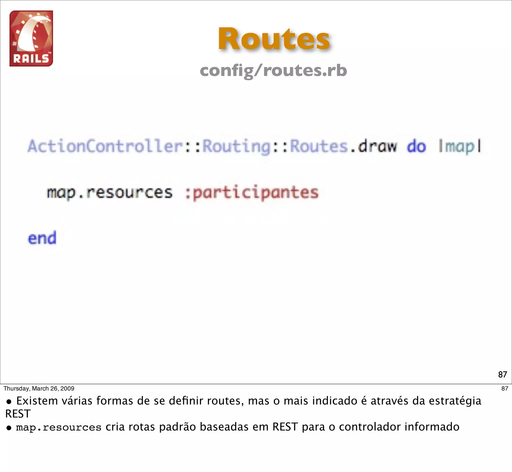 Routes
                                     conﬁg/routes.rb

Verbo HTTP           URL               Controller     Action              Descrição

   GET          /participantes        Participantes   index      Lista todos os participantes

                                                                 Apresenta formulario para
   GET       /participantes/new       Participantes    new
                                                                      novo cadastro

  POST          /participantes        Participantes   create     Cria um novo participante

                                                                 Apresenta um participante
   GET         /participantes/1       Participantes    show
                                                                        especíﬁco
                                                                Apresenta formulário para edição
   GET       /participantes/1/edit    Participantes    edit      dos dados de um participante

                                                                  Atualiza os dados de um
   PUT         /participantes/1       Participantes   update
                                                                        participante
                                                                   Apaga o registro de um
 DELETE        /participantes/1       Participantes   destroy
                                                                        participante
                                                                                                   87
 
