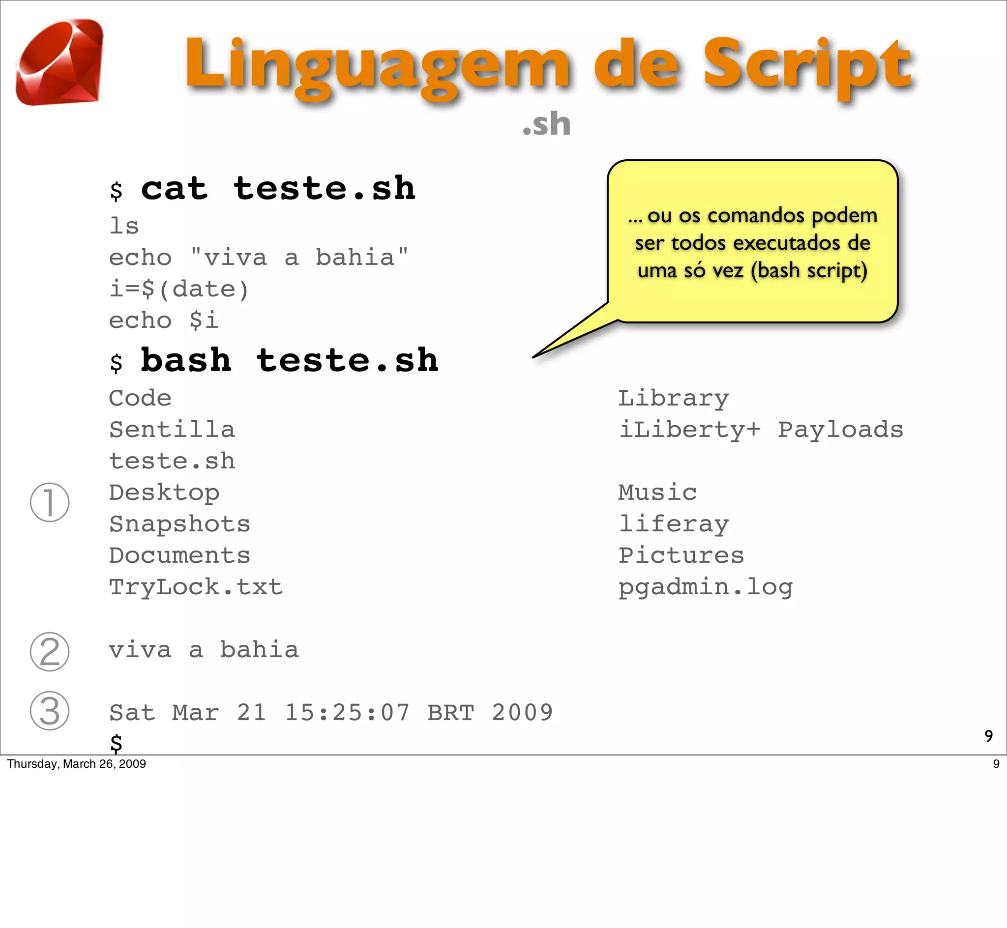 Linguagem de Script
                         .sh
$ cat teste.sh
ls                             ... ou os comandos podem
                                ser todos executados de
echo "viva a bahia"              uma só vez (bash script)
i=$(date)
echo $i
$ bash teste.sh
Code                           Library
Sentilla                       iLiberty+ Payloads
teste.sh
Desktop                        Music
Snapshots                      liferay
Documents                      Pictures
TryLock.txt                    pgadmin.log

viva a bahia

Sat Mar 21 15:25:07 BRT 2009
                                                            9
$
 