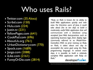 Who uses Rails?
‣ Twitter.com (35 Alexa)      “Ruby on Rails is known for its ability to
‣ Scribd.com (150)            build Web applications quickly and with
                              ease. For ﬁrst-time users of Java, it could
‣ Hulu.com (224)              take about ﬁve to ten days to build a
‣ Justin.tv (231)             moderately useful Web application that will
                              communicate with a database using
‣ YellowPages.com (641)       accepted Java Web best-practices such as
‣ CookPad.com (696)           separating business logic, from display logic
‣ AboutUs.org (761)           (commonly referred to as Model-View-
                              Controller). With no prior training on Ruby
‣ UrbanDictionary.com (770)   on Rails, it takes about one day to
‣ Spock.com (1689)            accomplish the same goal using the Ruby
                              programming language. In several more
‣ Jango.com (2088)            days, it is possible to build a relatively
‣ iLike.com (2161)            complete Web application with Ruby on
                              Rails.”
‣ FunnyOrDie.com (2814)
                              http://www.developerfusion.com/column/7092/ruby-on-rails-deserves-the-hype/2/
 
