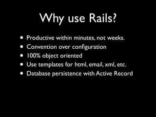Why use Rails?
• Productive within minutes, not weeks.
• Convention over conﬁguration
• 100% object oriented
• Use templates for html, email, xml, etc.
• Database persistence with Active Record
 