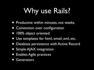 Why use Rails?
• Productive within minutes, not weeks.
• Convention over conﬁguration
• 100% object oriented
• Use templates for html, email, xml, etc.
• Database persistence with Active Record
• Simple AJAX integration
• Enables Agile practices
• Generators
 