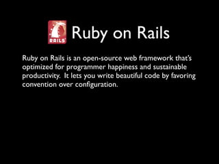 Ruby on Rails
Ruby on Rails is an open-source web framework that’s
optimized for programmer happiness and sustainable
productivity. It lets you write beautiful code by favoring
convention over conﬁguration.
 
