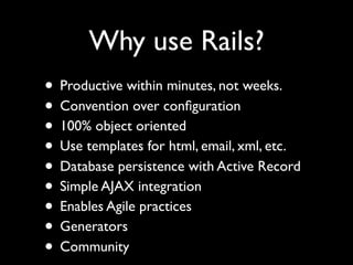 Why use Rails?
• Productive within minutes, not weeks.
• Convention over conﬁguration
• 100% object oriented
• Use templates for html, email, xml, etc.
• Database persistence with Active Record
• Simple AJAX integration
• Enables Agile practices
• Generators
• Community
 