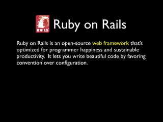 Ruby on Rails
Ruby on Rails is an open-source web framework that’s
optimized for programmer happiness and sustainable
productivity. It lets you write beautiful code by favoring
convention over conﬁguration.
 