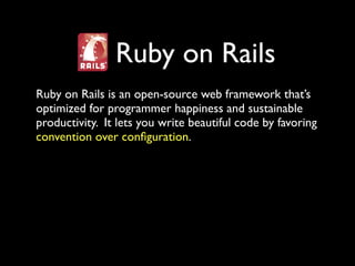 Ruby on Rails
Ruby on Rails is an open-source web framework that’s
optimized for programmer happiness and sustainable
productivity. It lets you write beautiful code by favoring
convention over conﬁguration.
 