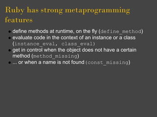 Ruby has strong metaprogramming
features
 define methods at runtime, on the fly (define_method)
 evaluate code in the context of an instance or a class
 (instance_eval, class_eval)
 get in control when the object does not have a certain
 method (method_missing)
 ... or when a name is not found(const_missing)
 