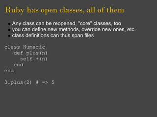 Ruby has open classes, all of them
  Any class can be reopened, "core" classes, too
  you can define new methods, override new ones, etc.
  class definitions can thus span files

class Numeric
    def plus(n)
      self.+(n)
    end
end

3.plus(2) # => 5
 