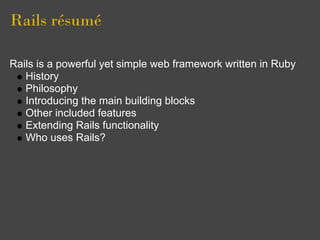 Rails résumé

Rails is a powerful yet simple web framework written in Ruby
   History
   Philosophy
   Introducing the main building blocks
   Other included features
   Extending Rails functionality
   Who uses Rails?
 