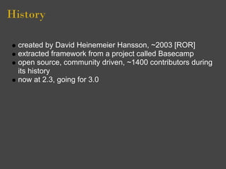 History

  created by David Heinemeier Hansson, ~2003 [ROR]
  extracted framework from a project called Basecamp
  open source, community driven, ~1400 contributors during
  its history
  now at 2.3, going for 3.0
 
