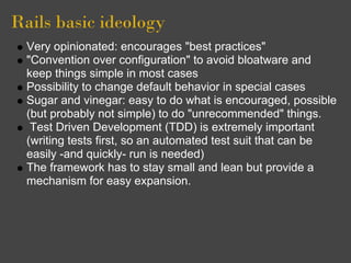 Rails basic ideology
  Very opinionated: encourages "best practices"
  "Convention over configuration" to avoid bloatware and
  keep things simple in most cases
  Possibility to change default behavior in special cases
  Sugar and vinegar: easy to do what is encouraged, possible
  (but probably not simple) to do "unrecommended" things.
   Test Driven Development (TDD) is extremely important
  (writing tests first, so an automated test suit that can be
  easily -and quickly- run is needed)
  The framework has to stay small and lean but provide a
  mechanism for easy expansion.
 