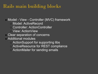 Rails main building blocks

  Model - View - Controller (MVC) framework
     Model: ActiveRecord
     Controller: ActionController
     View: ActionView
  Clear separation of concerns
  Additional modules
     ActionSupport for supporting libs
     ActiveResource for REST compliance
     ActionMailer for sending emails
 