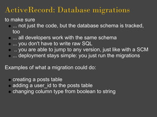ActiveRecord: Database migrations
to make sure
   ... not just the code, but the database schema is tracked,
   too
   ... all developers work with the same schema
   ... you don't have to write raw SQL
    .. you are able to jump to any version, just like with a SCM
   ... deployment stays simple: you just run the migrations

Examples of what a migration could do:

   creating a posts table
   adding a user_id to the posts table
   changing column type from boolean to string
 