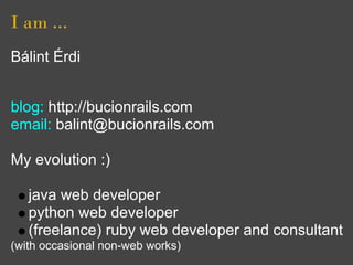 I am ...
Bálint Érdi
(Budapest, Hungary)

blog: http://bucionrails.com
email: balint@bucionrails.com

My evolution :)

   java web developer
   python web developer
   (freelance) ruby web developer and consultant
(with occasional non-web works)
 