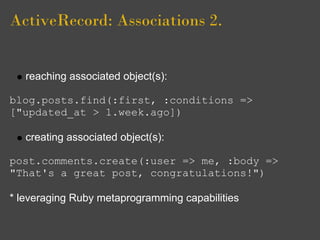 ActiveRecord: Associations 2.


   reaching associated object(s):

blog.posts.find(:first, :conditions =>
["updated_at > 1.week.ago])

   creating associated object(s):

post.comments.create(:user => me, :body =>
"That's a great post, congratulations!")

* leveraging Ruby metaprogramming capabilities
 