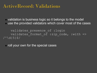 ActiveRecord: Validations

  validation is business logic so it belongs to the model
  use the provided validators which cover most of the cases

    validates_presence_of :login
    validates_format_of :zip_code, :with =>
/^d{5}$/

  roll your own for the special cases
 