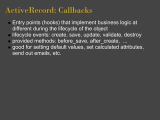 ActiveRecord: Callbacks
 Entry points (hooks) that implement business logic at
 different during the lifecycle of the object
 lifecycle events: create, save, update, validate, destroy
 provided methods: before_save, after_create, ...
 good for setting default values, set calculated attributes,
 send out emails, etc.
 
