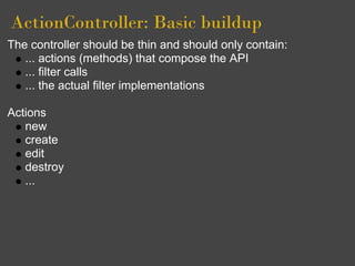 ActionController: Basic buildup
The controller should be thin and should only contain:
   ... actions (methods) that compose the API
   ... filter calls
   ... the actual filter implementations

Actions
   new
   create
   edit
   destroy
   ...
 