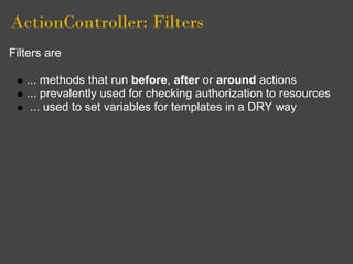 ActionController: Filters
Filters are

   ... methods that run before, after or around actions
   ... prevalently used for checking authorization to resources
    ... used to set variables for templates in a DRY way
 
