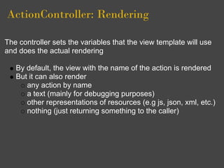 ActionController: Rendering

The controller sets the variables that the view template will use
and does the actual rendering

   By default, the view with the name of the action is rendered
   But it can also render
      any action by name
      a text (mainly for debugging purposes)
      other representations of resources (e.g js, json, xml, etc.)
      nothing (just returning something to the caller)
 
