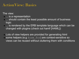 ActionView: Basics
The view:
  ... is a representation
  ... should contain the least possible amount of business
  logic
  ... is rendered by the ERB template language which can be
  changed with plugins (check out haml! [HAML])

  Lots of view helpers are provided for generating html
  some helpers (e.g form_for) are context-sensitive so
  views can be reused without cluttering them with conditions
 