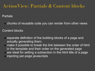 ActionView: Partials & Content blocks
Partials

   chunks of reusable code you can render from other views

Content blocks

   separate definition of the building blocks of a page and
   actually generating them.
   make it possible to break the link between the order of html
   in the template and their order on the generated page
   are ideal for setting a subsection in the html title of a page
   injecting per-page javascripts
 