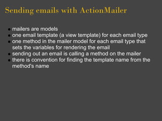 Sending emails with ActionMailer

 mailers are models
 one email template (a view template) for each email type
 one method in the mailer model for each email type that
 sets the variables for rendering the email
 sending out an email is calling a method on the mailer
 there is convention for finding the template name from the
 method's name
 