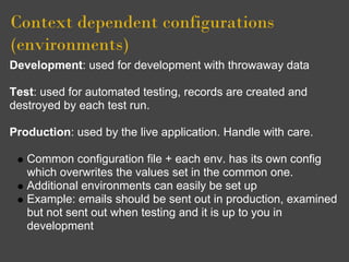 Context dependent configurations
(environments)
Development: used for development with throwaway data

Test: used for automated testing, records are created and
destroyed by each test run.

Production: used by the live application. Handle with care.

   Common configuration file + each env. has its own config
   which overwrites the values set in the common one.
   Additional environments can easily be set up
   Example: emails should be sent out in production, examined
   but not sent out when testing and it is up to you in
   development
 