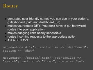 Router

  generates user-friendly names you can use in your code (e.
  g dashboard_path and dashboard_url)
  makes your routes DRY. You don't have to put hardwired
  routes into your application
  makes dangling links nearly impossible
  routes incoming requests to the appropriate action
  it is a SEO tool

map.dashboard '/', :controller => 'dashboard',
:action => 'show'

map.search '/search/:term', :controller =>
"search", :action => "index", :term => /w*/
 