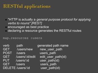 RESTful applications

  "HTTP is actually a general purpose protocol for applying
  verbs to nouns" [REST]
  encouraged as best practice
  declaring a resource generates the RESTful routes

map.resources :users

verb   path          generated path name
GET    /users/new     new_user_path
POST /users           users_path
GET   /users/:id/edit edit_user_path(id)
PUT   /users/:id      user_path(id)
GET   /users           users_path
DELETE /users/:id      user_path(id)
 