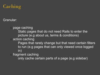 Caching

Granular:

      page caching
          Static pages that do not need Rails to enter the
          picture (e.g about us, terms & conditions)
      action caching
          Pages that rarely change but that need certain filters
          to run (e.g pages that can only viewed once logged
          in)
      fragment caching
          only cache certain parts of a page (e.g sidebar)
 