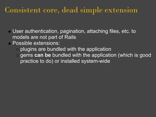 Consistent core, dead simple extension

  User authentication, pagination, attaching files, etc. to
  models are not part of Rails
  Possible extensions:
     plugins are bundled with the application
     gems can be bundled with the application (which is good
     practice to do) or installed system-wide
 