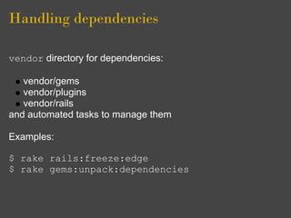 Handling dependencies

vendor directory for dependencies:

   vendor/gems
   vendor/plugins
   vendor/rails
and automated tasks to manage them

Examples:

$ rake rails:freeze:edge
$ rake gems:unpack:dependencies
 