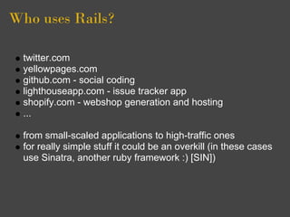 Who uses Rails?

  twitter.com
  yellowpages.com
  github.com - social coding
  lighthouseapp.com - issue tracker app
  shopify.com - webshop generation and hosting
  ...

  from small-scaled applications to high-traffic ones
  for really simple stuff it could be an overkill (in these cases
  use Sinatra, another ruby framework :) [SIN])
 