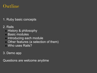 Outline

1. Ruby basic concepts

2. Rails
    History & philosophy
    Basic modules
    Introducing each module
    Other features (a selection of them)
    Who uses Rails?

3. Demo app

Questions are welcome anytime
 
