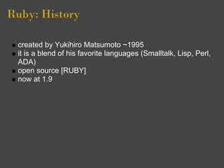 Ruby: History

 created by Yukihiro Matsumoto ~1995
 it is a blend of his favorite languages (Smalltalk, Lisp, Perl,
 ADA)
 open source [RUBY]
 now at 1.9
 