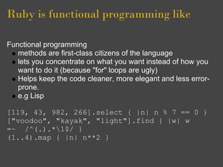Ruby is functional programming like

Functional programming
   methods are first-class citizens of the language
   lets you concentrate on what you want instead of how you
   want to do it (because "for" loops are ugly)
   Helps keep the code cleaner, more elegant and less error-
   prone.
   e.g Lisp

[119, 43, 982, 266].select { |n| n % 7 == 0 }
["voodoo", "kayak", "light"].find { |w| w
=~ /^(.).*1$/ }
(1..4).map { |n| n**2 }
 