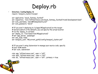 Deploy.rb Directory /config/deploy.rb require 'mongrel_cluster/recipes' set :application, "saudi_fantasy_football" set :repository,  "svn://sfftest.mooo.com/saudi_fantasy_football/trunk/development/web" set :scm_username, “david@teksymmetry.net" set :scm_password, “david" # If you aren't deploying to /u/apps/#{application} on the target # servers (which is the default), you can specify the actual location # via the :deploy_to variable: set :deploy_to, "/var/www/rails/#{application}" # set :app_server, :passenger set :use_sudo, false set :mongrel_conf, "#{current_path}/config/mongrel_cluster.yml" # If you aren't using Subversion to manage your source code, specify # your SCM below: # set :scm, :subversion role :app, "sfftest.mooo.com", :user => "sff" role :web, "sfftest.mooo.com", :user => "sff" role :db,  "sfftest.mooo.com", :user => "sff", :primary => true 