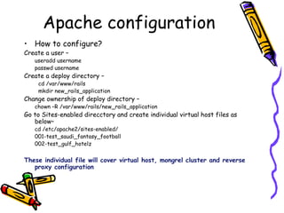 How to configure? Create a user –  useradd username passwd username  Create a deploy directory –  cd /var/www/rails  mkdir new_rails_application Change ownership of deploy directory –  chown –R /var/www/rails/new_rails_application Go to Sites-enabled direcctory and create individual virtual host files as below–  cd /etc/apache2/sites-enabled/ 001-test_saudi_fantasy_football 002-test_gulf_hotelz These individual file will cover virtual host, mongrel cluster and reverse proxy configuration Apache configuration 