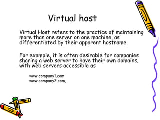 Virtual Host refers to the practice of maintaining more than one server on one machine, as differentiated by their apparent hostname.  For example, it is often desirable for companies sharing a web server to have their own domains, with web servers accessible as  www.company1.com  www.company2.com,  Virtual host 