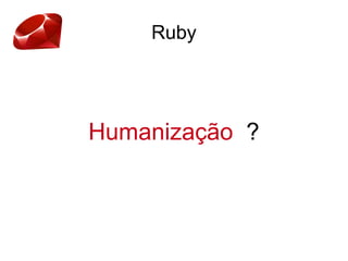 Ruby
Humanização ?
 