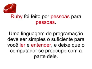 Ruby foi feito por pessoas para
pessoas.
Uma linguagem de programação
deve ser simples o suficiente para
você ler e entender, e deixe que o
computador se preocupe com a
parte dele.
 