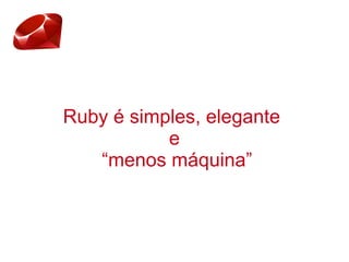 Ruby é simples, elegante
e
“menos máquina”
 