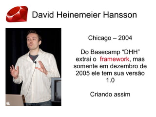 David Heinemeier Hansson
Chicago – 2004
Do Basecamp “DHH”
extrai o framework, mas
somente em dezembro de
2005 ele tem sua versão
1.0
Criando assim
 