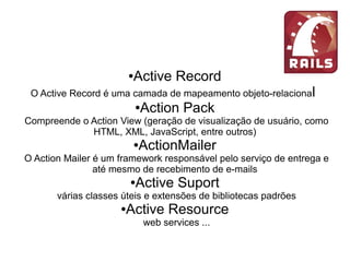 ●Active Record
O Active Record é uma camada de mapeamento objeto-relacional
●Action Pack
Compreende o Action View (geração de visualização de usuário, como
HTML, XML, JavaScript, entre outros)
●ActionMailer
O Action Mailer é um framework responsável pelo serviço de entrega e
até mesmo de recebimento de e-mails
●Active Suport
várias classes úteis e extensões de bibliotecas padrões
●Active Resource
web services ...
 