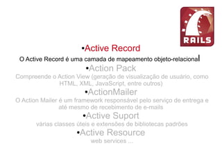 ●Active Record
O Active Record é uma camada de mapeamento objeto-relacional
●Action Pack
Compreende o Action View (geração de visualização de usuário, como
HTML, XML, JavaScript, entre outros)
●ActionMailer
O Action Mailer é um framework responsável pelo serviço de entrega e
até mesmo de recebimento de e-mails
●Active Suport
várias classes úteis e extensões de bibliotecas padrões
●Active Resource
web services ...
 