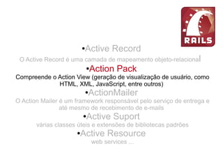●Active Record
O Active Record é uma camada de mapeamento objeto-relacional
●Action Pack
Compreende o Action View (geração de visualização de usuário, como
HTML, XML, JavaScript, entre outros)
●ActionMailer
O Action Mailer é um framework responsável pelo serviço de entrega e
até mesmo de recebimento de e-mails
●Active Suport
várias classes úteis e extensões de bibliotecas padrões
●Active Resource
web services ...
 
