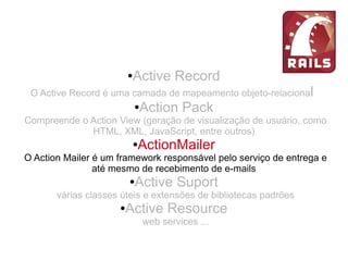 ●Active Record
O Active Record é uma camada de mapeamento objeto-relacional
●Action Pack
Compreende o Action View (geração de visualização de usuário, como
HTML, XML, JavaScript, entre outros)
●ActionMailer
O Action Mailer é um framework responsável pelo serviço de entrega e
até mesmo de recebimento de e-mails
●Active Suport
várias classes úteis e extensões de bibliotecas padrões
●Active Resource
web services ...
 