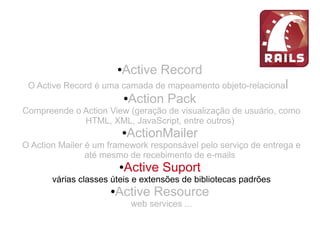 ●Active Record
O Active Record é uma camada de mapeamento objeto-relacional
●Action Pack
Compreende o Action View (geração de visualização de usuário, como
HTML, XML, JavaScript, entre outros)
●ActionMailer
O Action Mailer é um framework responsável pelo serviço de entrega e
até mesmo de recebimento de e-mails
●Active Suport
várias classes úteis e extensões de bibliotecas padrões
●Active Resource
web services ...
 