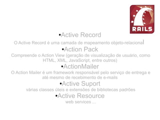 ●Active Record
O Active Record é uma camada de mapeamento objeto-relacional
●Action Pack
Compreende o Action View (geração de visualização de usuário, como
HTML, XML, JavaScript, entre outros)
●ActionMailer
O Action Mailer é um framework responsável pelo serviço de entrega e
até mesmo de recebimento de e-mails
●Active Suport
várias classes úteis e extensões de bibliotecas padrões
●Active Resource
web services ...
 